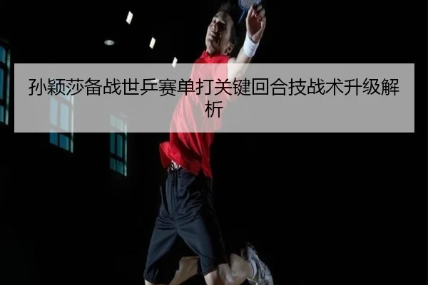 孙颖莎备战世乒赛单打关键回合技战术升级解析